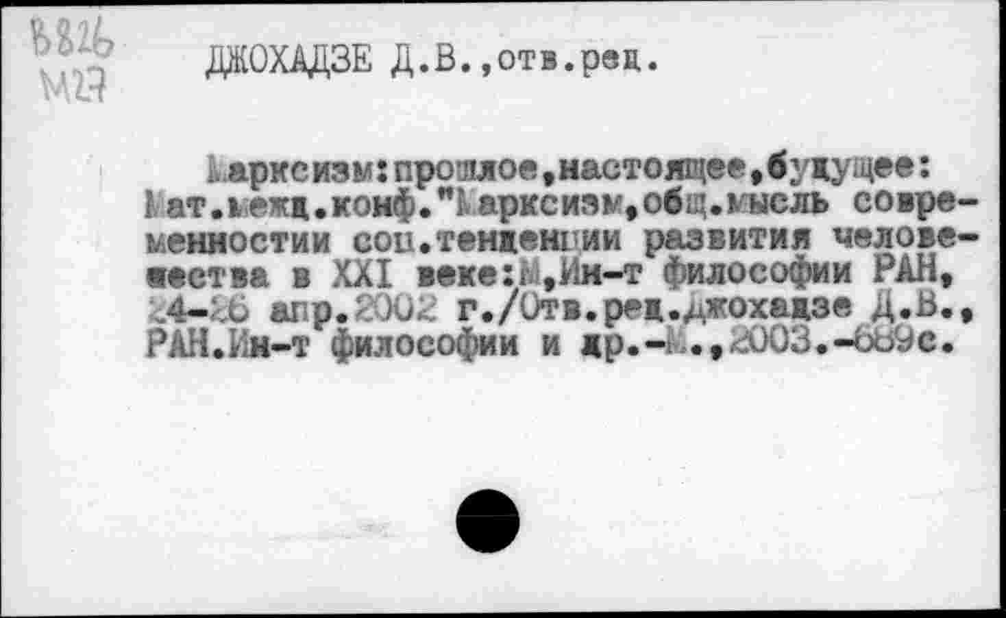 ﻿ДЖОХАДЗЕ Д.В.,отв.реп.
ьарксизм:прошлое »настоящее,будущее:
1 ат лежд.конф."1арксизы,общлысль совре-ненностии сои.тенденции развития человечества в XXI веке:Ь,Ин-т философии РАН, ,4-;,6 «пр.2002 г./Отв.ред.^жохадзе Д.В., РАН.Ин-т философии и др.Чъ.,2003.-бЬ9с.